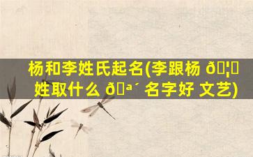 杨和李姓氏起名(李跟杨 🦊 姓取什么 🪴 名字好 文艺)
